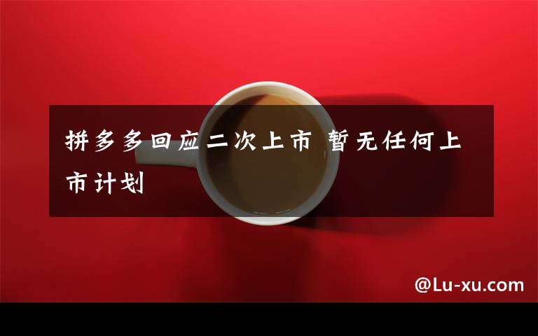 拼多多回应二次上市 暂无任何上市计划