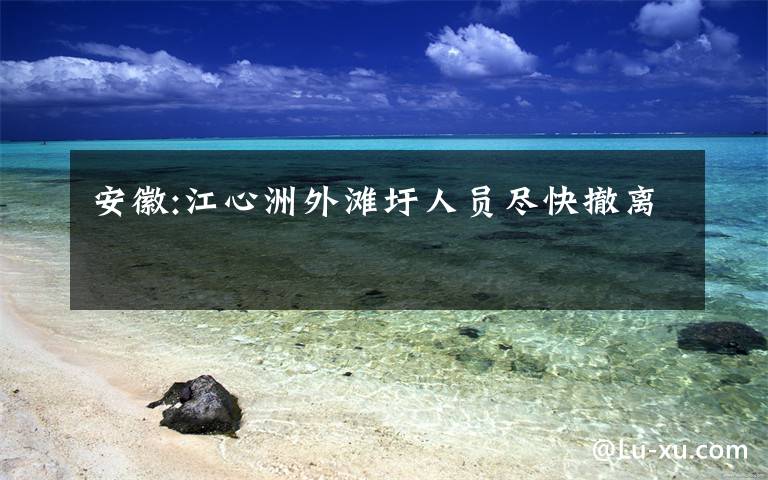 安徽:江心洲外滩圩人员尽快撤离