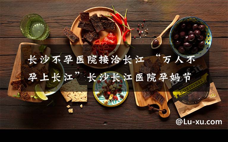长沙不孕医院接洽长江 “万人不孕上长江”长沙长江医院孕妈节启动