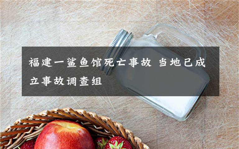 福建一鲨鱼馆死亡事故 当地已成立事故调查组