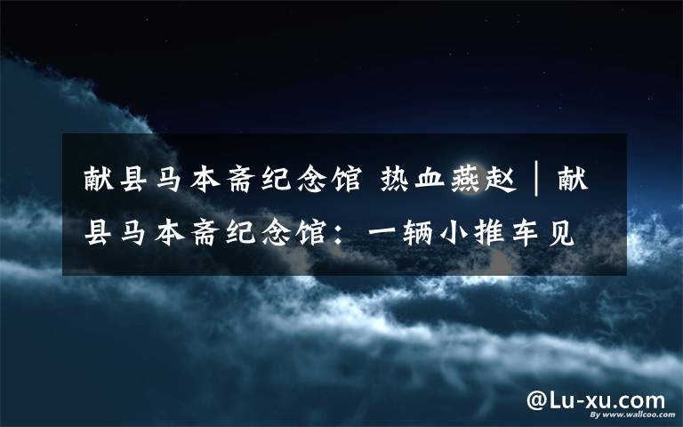 献县马本斋纪念馆 热血燕赵|献县马本斋纪念馆:一辆小推车见证民族大义