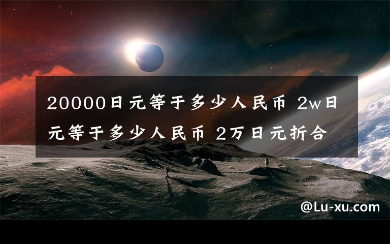 20000日元等于多少人民币 2w日元等于多少人民币 2万日元折合多少人民币