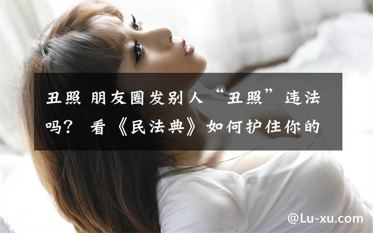 丑照 朋友圈发别人“丑照”违法吗? 看《民法典》如何护住你的“脸面”