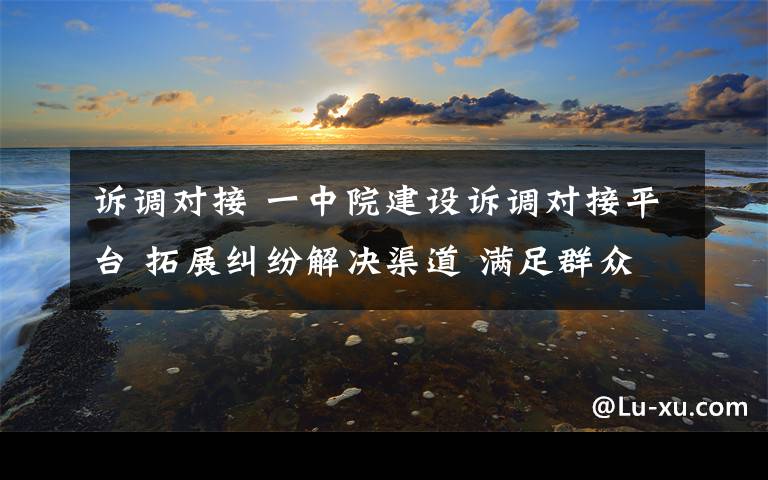 诉调对接 一中院建设诉调对接平台 拓展纠纷解决渠道 满足群众司法需求