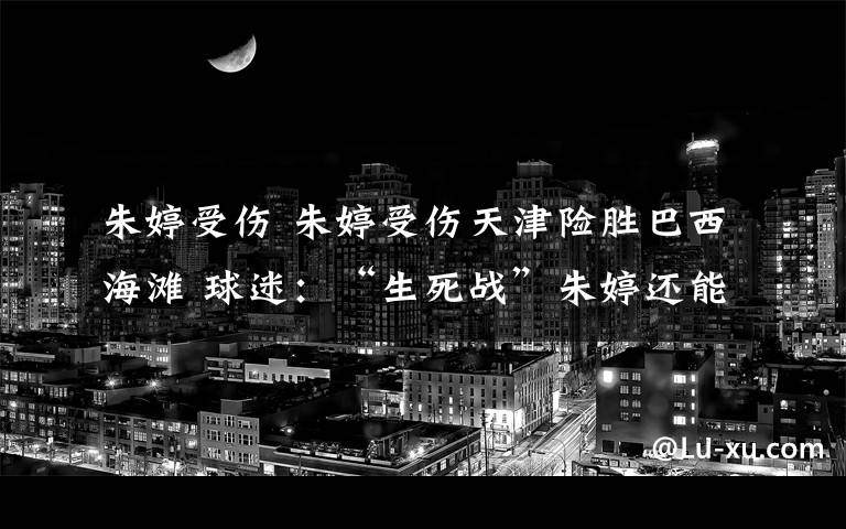 朱婷受伤 朱婷受伤天津险胜巴西海滩 球迷：“生死战”朱婷还能出场吗？