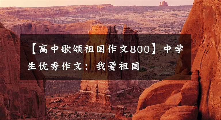 【高中歌颂祖国作文800】中学生优秀作文:我爱祖国