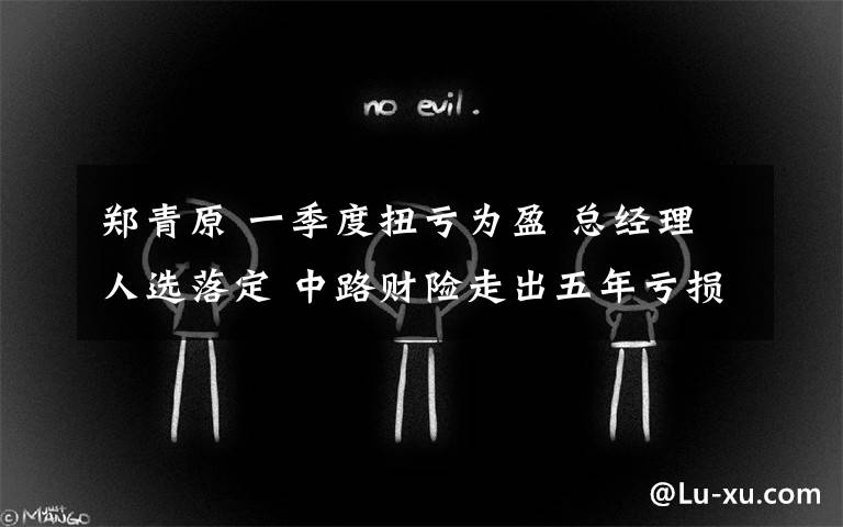 郑青原 一季度扭亏为盈 总经理人选落定 中路财险走出五年亏损阴霾?