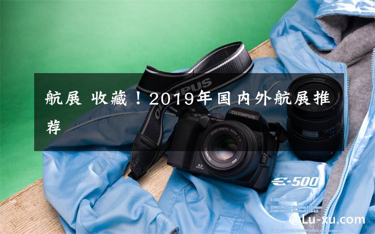 航展 收藏！2019年国内外航展推荐
