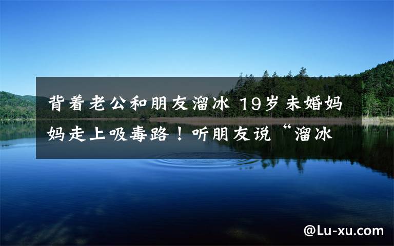 背着老公和朋友溜冰 19岁未婚妈妈走上吸毒路！听朋友说“溜冰”可以缓解压力…