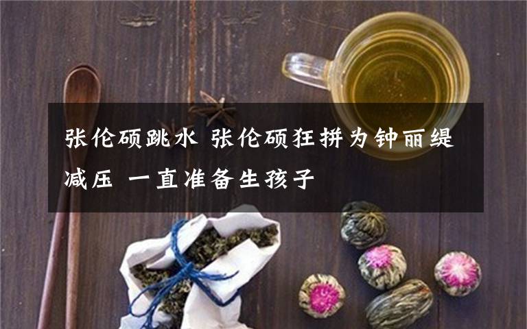 张伦硕跳水 张伦硕狂拼为钟丽缇减压 一直准备生孩子