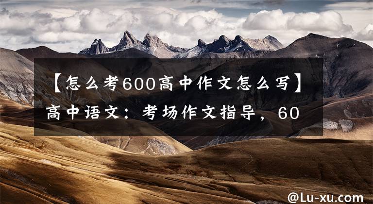 【怎么考600高中作文怎么写】高中语文：考场作文指导，60分作文写作技巧|适用于所有高中生。