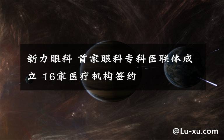 新力眼科 首家眼科专科医联体成立 16家医疗机构签约