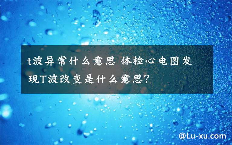 t波异常什么意思 体检心电图发现T波改变是什么意思?
