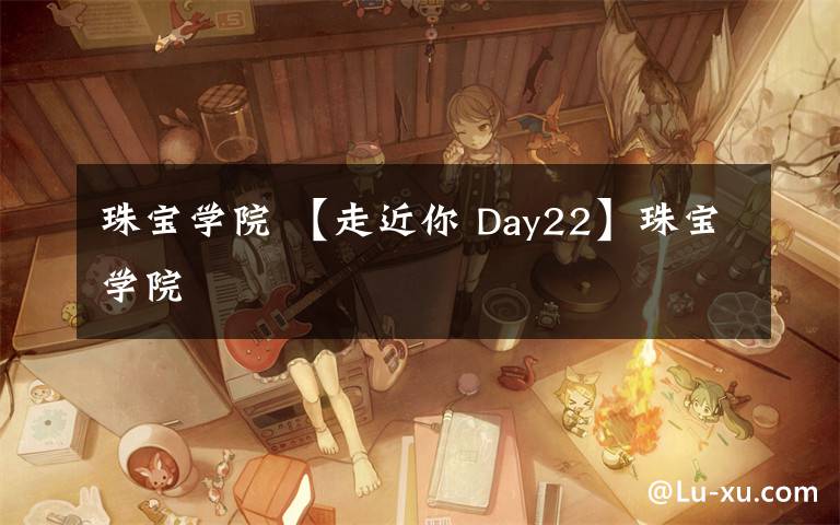 珠宝学院 【走近你 Day22】珠宝学院