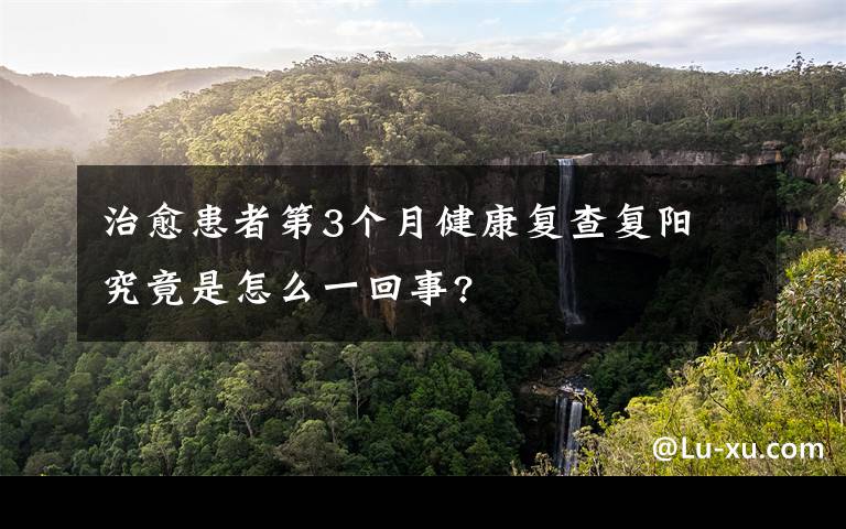 治愈患者第3个月健康复查复阳 究竟是怎么一回事?