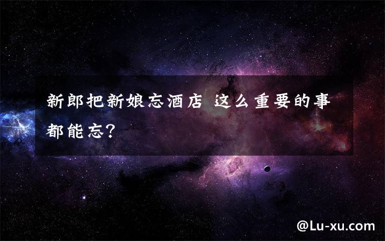 新郎把新娘忘酒店 这么重要的事都能忘?