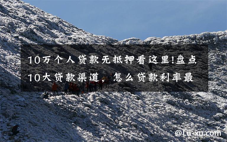 10万个人贷款无抵押看这里!盘点10大贷款渠道,怎么贷款利率最低(相关从业)