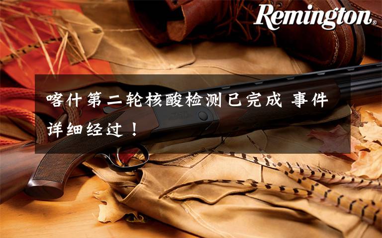 喀什第二轮核酸检测已完成 事件详细经过!