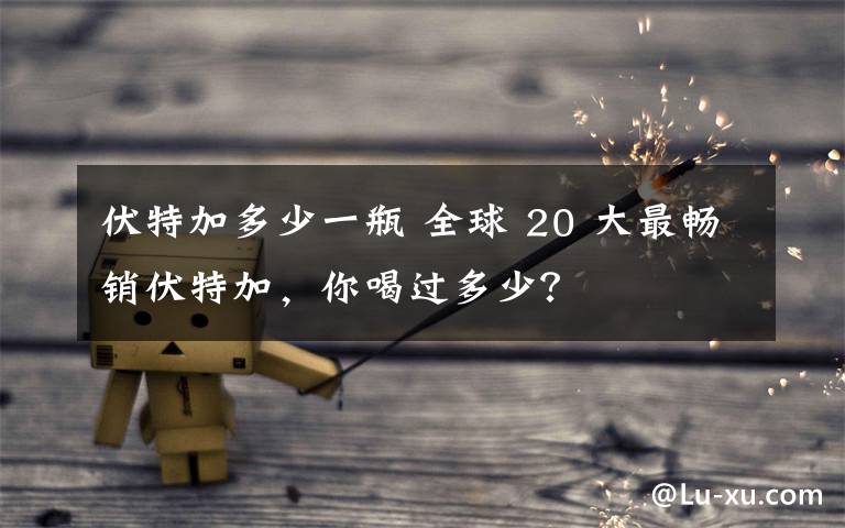 伏特加多少一瓶 全球 20 大最畅销伏特加,你喝过多少?