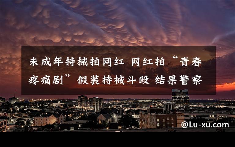 未成年持械拍网红 网红拍“青春疼痛剧”假装持械斗殴 结果警察来了