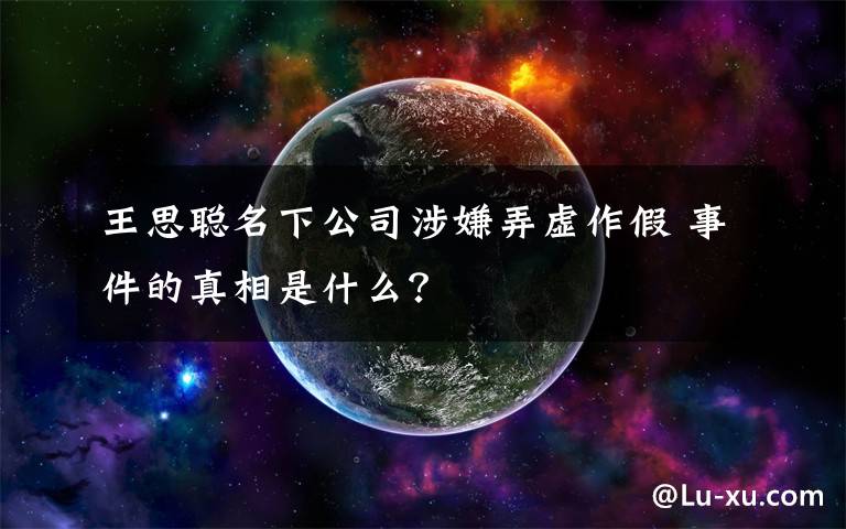 王思聪名下公司涉嫌弄虚作假 事件的真相是什么？