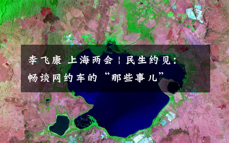 李飞康 上海两会 | 民生约见：畅谈网约车的“那些事儿”