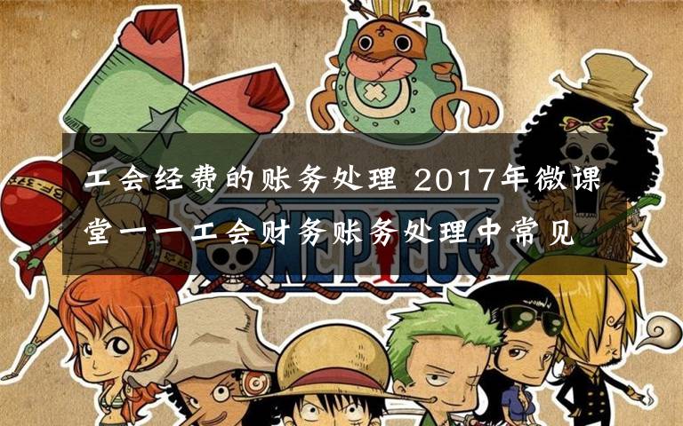 工会经费的账务处理 2017年微课堂一一工会财务账务处理中常见问题及注意事项