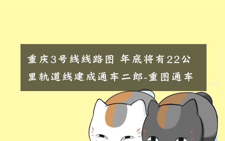 重庆3号线线路图 年底将有22公里轨道线建成通车二郎-重图通车 重庆轨道环线“画圆”
