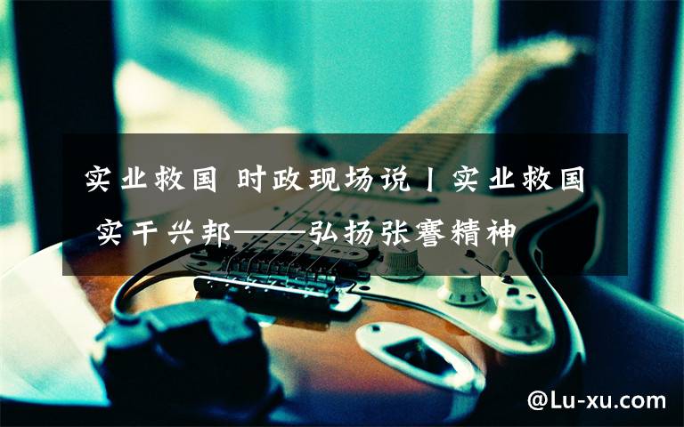 实业救国 时政现场说丨实业救国 实干兴邦——弘扬张謇精神