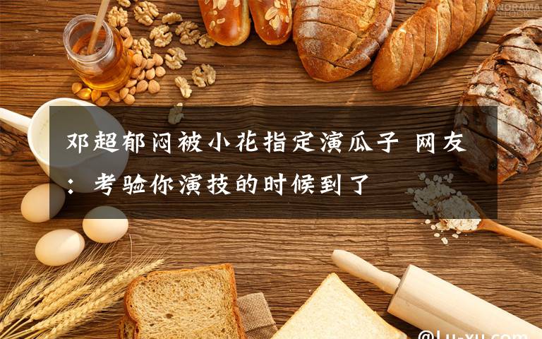 邓超郁闷被小花指定演瓜子 网友:考验你演技的时候到了