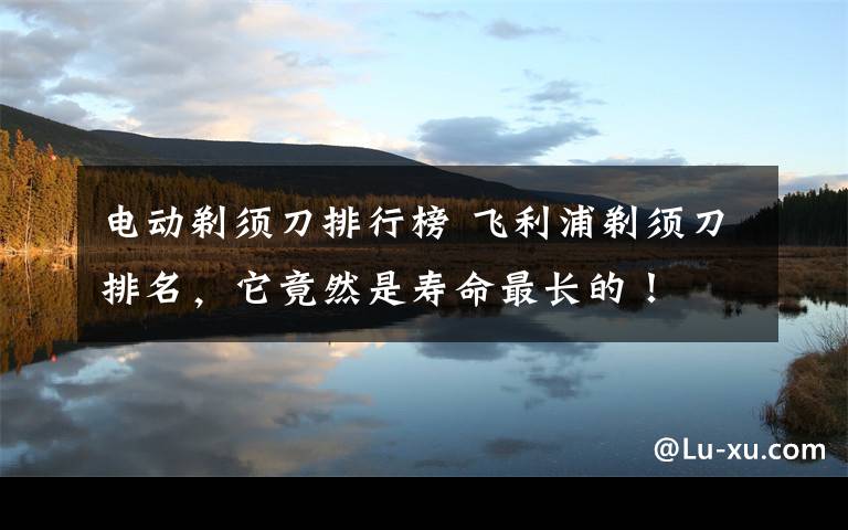 电动剃须刀排行榜 飞利浦剃须刀排名,它竟然是寿命最长的!