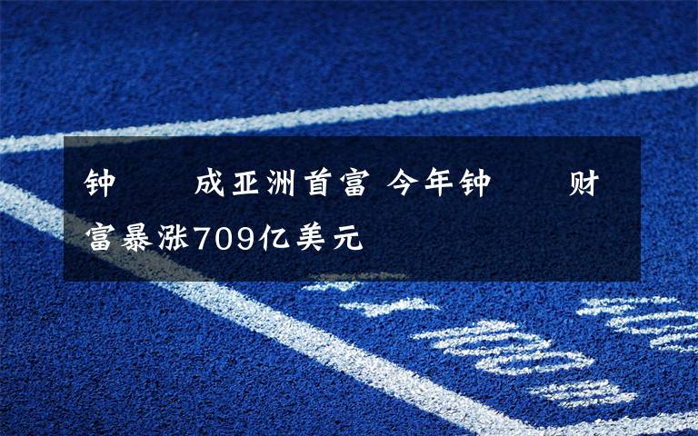 钟睒睒成亚洲首富 今年钟睒睒财富暴涨709亿美元
