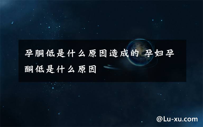 孕胴低是什么原因造成的 孕妇孕酮低是什么原因