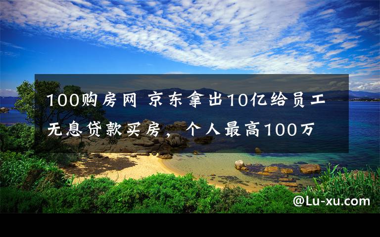 100购房网 京东拿出10亿给员工无息贷款买房，个人最高100万