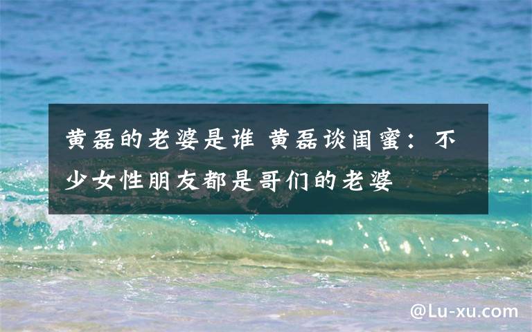 黄磊的老婆是谁 黄磊谈闺蜜:不少女性朋友都是哥们的老婆