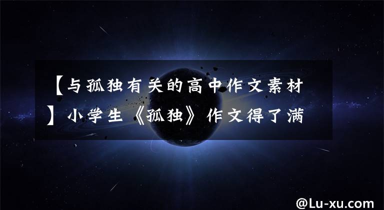 【与孤独有关的高中作文素材】小学生《孤独》作文得了满分，全篇没有提到孤独这个词，字里行间都是泪水。