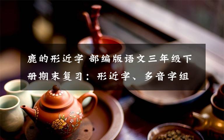 鹿的形近字 部编版语文三年级下册期末复习:形近字、多音字组词+按课文内容填空+古诗