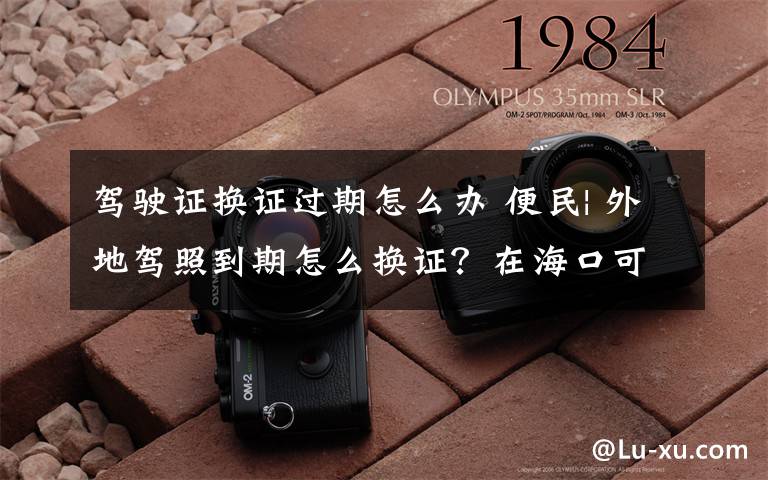 驾驶证换证过期怎么办 便民| 外地驾照到期怎么换证?在海口可这样办理!