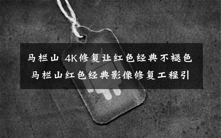马栏山 4K修复让红色经典不褪色 马栏山红色经典影像修复工程引关注