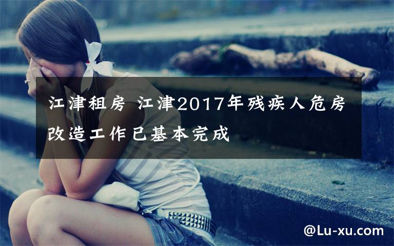 江津租房 江津2017年残疾人危房改造工作已基本完成
