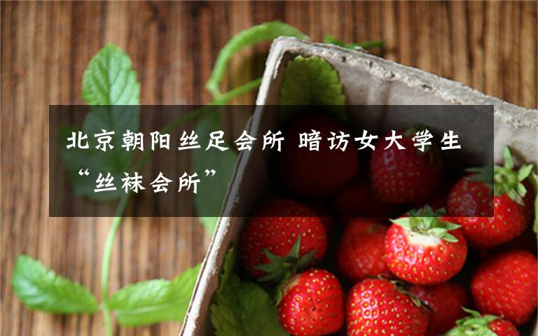 北京朝阳丝足会所 暗访女大学生“丝袜会所”