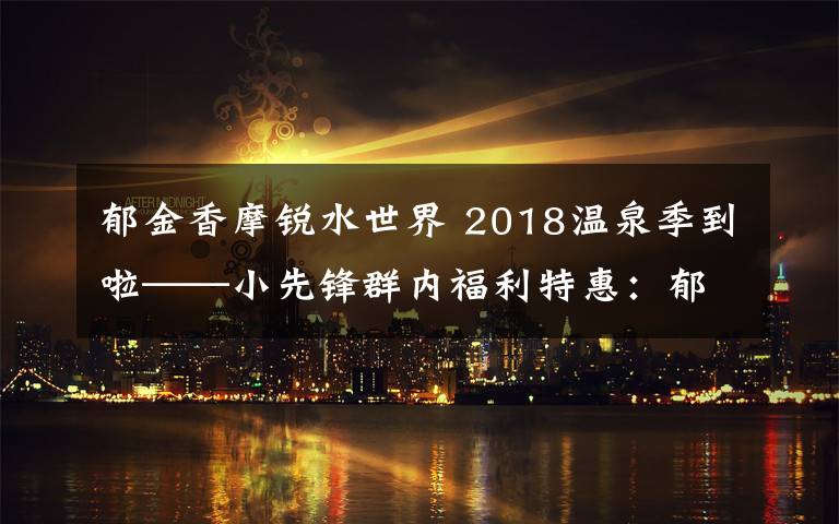 郁金香摩锐水世界 2018温泉季到啦——小先锋群内福利特惠:郁金香摩锐水世界业主卡二次团购(特惠团购卡有限,仅30张!)