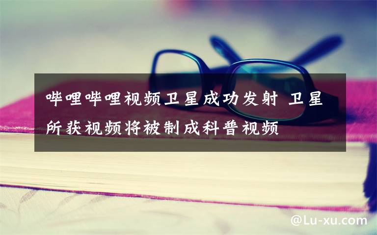 哔哩哔哩视频卫星成功发射 卫星所获视频将被制成科普视频