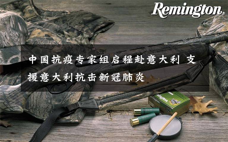 中国抗疫专家组启程赴意大利 支援意大利抗击新冠肺炎