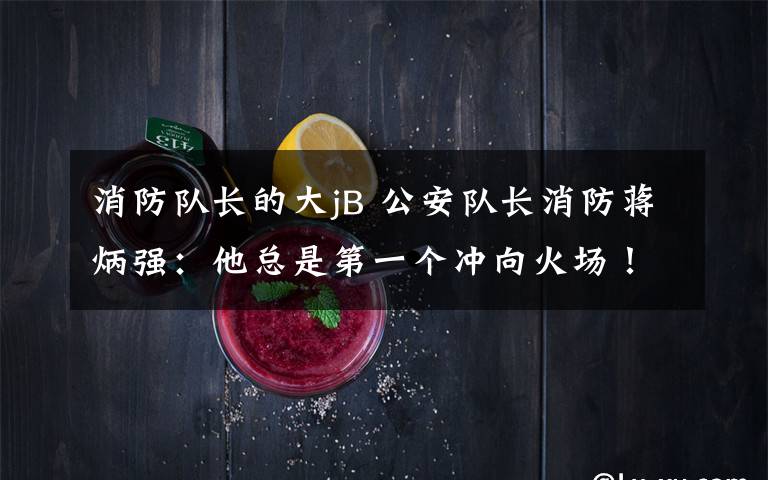 消防队长的大jB 公安队长消防蒋炳强:他总是第一个冲向火场!