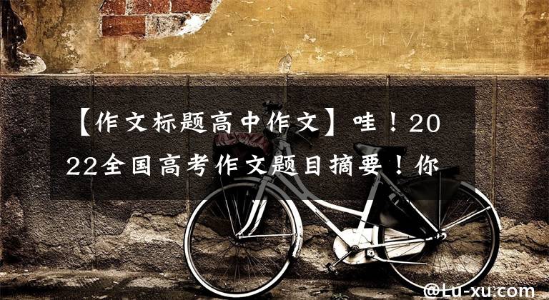【作文标题高中作文】哇!2022全国高考作文题目摘要!你打算怎么用?
