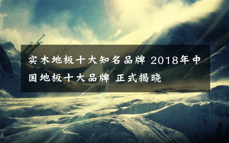 实木地板十大知名品牌 2018年中国地板十大品牌 正式揭晓