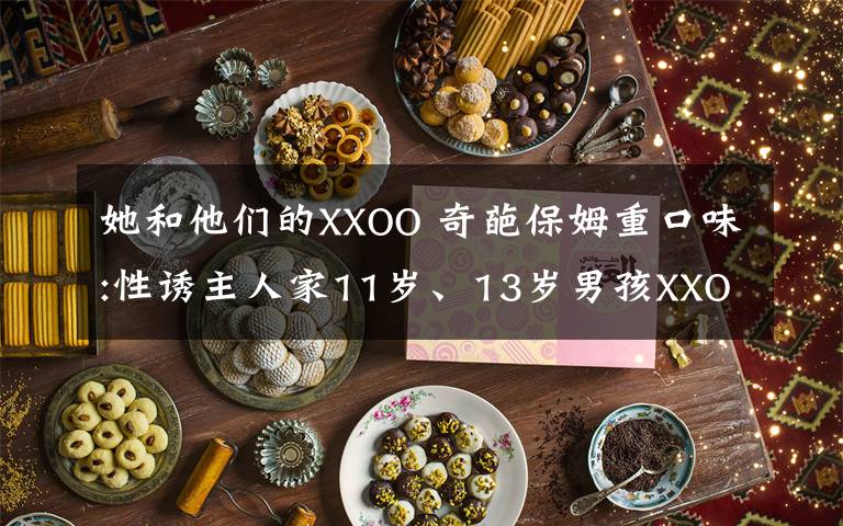 她和他们的XXOO 奇葩保姆重口味:性诱主人家11岁、13岁男孩XXOO!