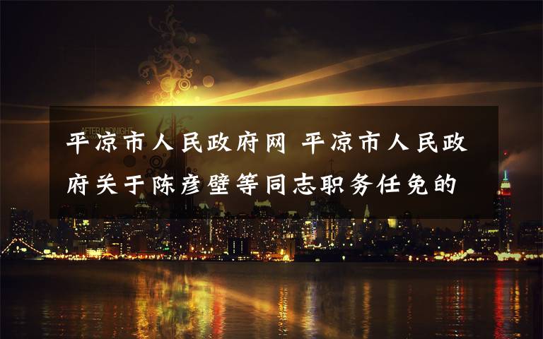 平凉市人民政府网 平凉市人民政府关于陈彦壁等同志职务任免的通知
