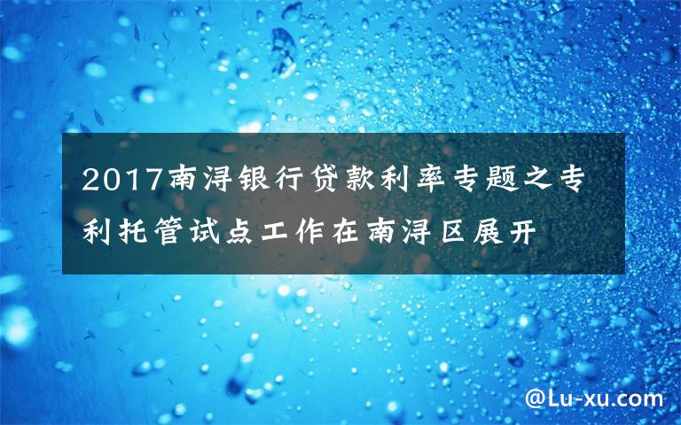 2017南浔银行贷款利率专题之专利托管试点工作在南浔区展开